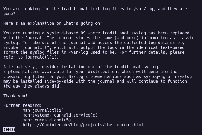 Aviso en /var/log/README que dice:
"You are looking for the traditional text log files in /var/log, and they are
gone?
Here's an explanation on what's going on:
You are running a systemd-based OS where traditional syslog has been replaced
with the Journal. The journal stores the same (and more) information as classic
syslog. To make use of the journal and access the collected log data simply
invoke "journalctl", which will output the logs in the identical text-based
format the syslog files in /var/log used to be. For further details, please
refer to journalctl(1).
Alternatively, consider installing one of the traditional syslog
implementations available for your distribution, which will generate the
classic log files for you. Syslog implementations such as syslog-ng or rsyslog
may be installed side-by-side with the journal and will continue to function
the way they always did.
Thank you!"